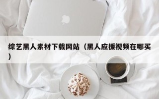 伊犁综艺黑人素材下载网站（黑人应援视频在哪买）